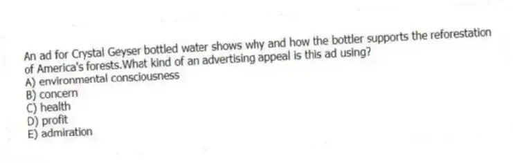 An ad for Crystal Geyser bottled water shows why and how the bottler supports the reforestation of America's forests.What kind of an advertising appeal is this ad using?
A) environmental consciousness
B) concern
C) health
D) profit
E) admiration