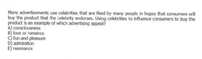 Many advertisements use celebrities that are liked by many people in hopes that consumers will buy the product that the celebrity endorses. Using celebrities to influence consumers to buy the product is an example of which advertising appeal?
A) consciousness
B) love or romance
C) fun and pleasure
D) admiration
E) resonance