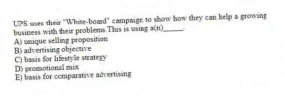 UPS uses their "White-board" campaign to show how they can help a growing business with their problems.This is using a(n)_____.
A) unique selling proposition
B) advertising objective
C) basis for lifestyle strategy
D) promotional mix
E) basis for comparative advertising
