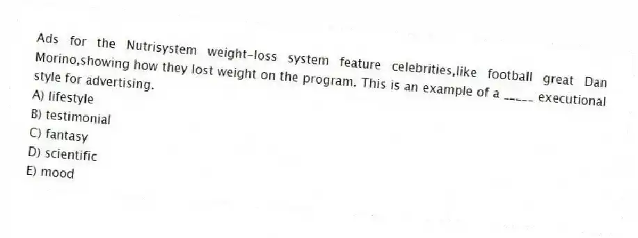 Ads for the Nutrisystem weight-loss system feature celebrities,like football great Dan Morino,showing how they lost weight on the program. This is an example of a _____ executional style for advertising.
A) lifestyle
B) testimonial
C) fantasy
D) scientific
E) mood
