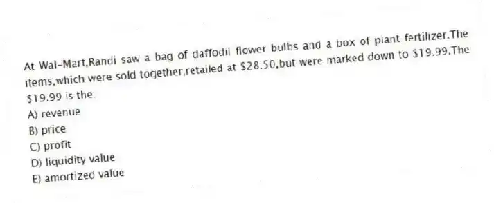 At Wal-Mart,Randi saw a bag of daffodil flower bulbs and a box of plant fertilizer.The items,which were sold together,retailed at $28.50,but were marked down to $19.99.The $19.99 is the:
A) revenue
B) price
C) profit
D) liquidity value
E) amortized value