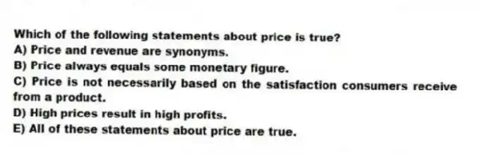 Which of the following statements about price is true?
A) Price and revenue are synonyms.
B) Price always equals some monetary figure.
C) Price is not necessarily based on the satisfaction consumers receive from a product.
D) High prices result in high profits.
E) All of these statements about price are true.