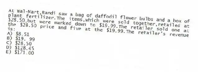 At Wal-Mart,Randi saw a bag of daffodil flower bulbs and a box of plant fertilizer.The items,which were sold together,retailed at $28.50,but were marked down to $19.99.The retailer sold one at the $28.50 price and five at the $19.99.The retailer's revenue is:
A) $8.51
B) $19. 99
C) $28.50
D) $128.45
E) $171.00
