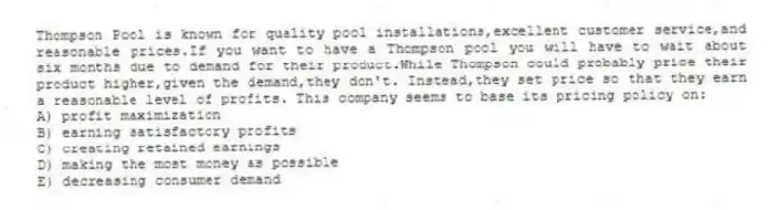 Thompson Pool is known for quality pool installations,excellent customer service,and reasonable prices.If you want to have a Thompson pool you will have to wait about six months due to demand for their product.While Thompson could probably price their product higher,given the demand,they don't. Instead,they set price so that they earn a reasonable level of profits. This company seems to base its pricing policy on:
A) profit maximization
B) earning satisfactory profits
C) creating retained earnings
D) making the most money as possible
E) decreasing consumer demand