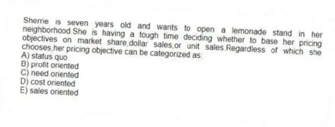 Sherrie is seven years old and wants to open a lemonade stand in her neighborhood.She is having a tough time deciding whether to base her pricing objectives on market share,dollar sales,or unit sales.Regardless of which she chooses,her pricing objective can be categorized as:
A) status quo
B) profit oriented
C) need oriented
D) cost oriented
E) sales oriented