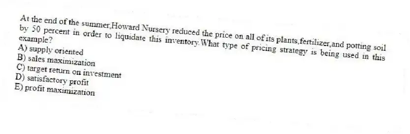 At the end of the summer,Howard Nursery reduced the price on all of its plants,fertilizer,and potting soil by 50 percent in order to liquidate this inventory.What type of pricing strategy is being used in this example?
A) supply oriented
B) sales maximization
C) target return on investment
D) satisfactory profit
E) profit maximization