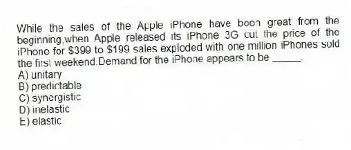 While the sales of the Apple iPhone have been great from the beginning,when Apple released its iPhone 3G cut the price of the iPhone for $399 to $199 sales exploded with one million iPhones sold the first weekend.Demand for the iPhone appears to be _____.
A) unitary
B) predictable
C) synergistic
D) inelastic
E) elastic