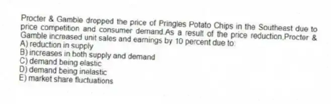 Procter & Gamble dropped the price of Pringles Potato Chips in the Southeast due to price competition and consumer demand.As a result of the price reduction,Procter & Gamble increased unit sales and earnings by 10 percent due to:
A) reduction in supply
B) increases in both supply and demand
C) demand being elastic
D) demand being inelastic
E) market share fluctuations