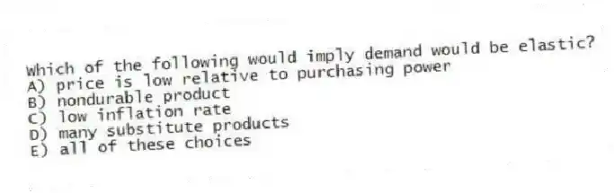 Which of the following would imply demand would be elastic?
A) price is low relative to purchasing power
B) nondurable product
C) low inflation rate
D) many substitute products
E) all of these choices
