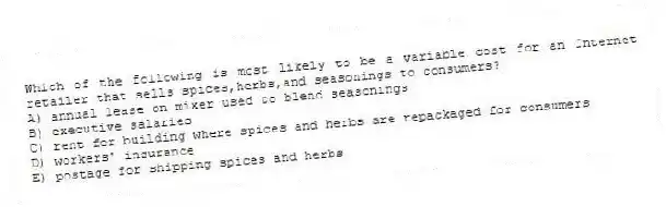 Which of the following is most likely to be a variable cost for an Internet retailer that sells spices,herbs,and seasonings to consumers?
A) annual lease on mixer used to blend seasonings
B) executive salaries
C) rent for building where spices and herbs are repackaged for consumers
D) workers' insurance
E) postage for shipping spices and herbs