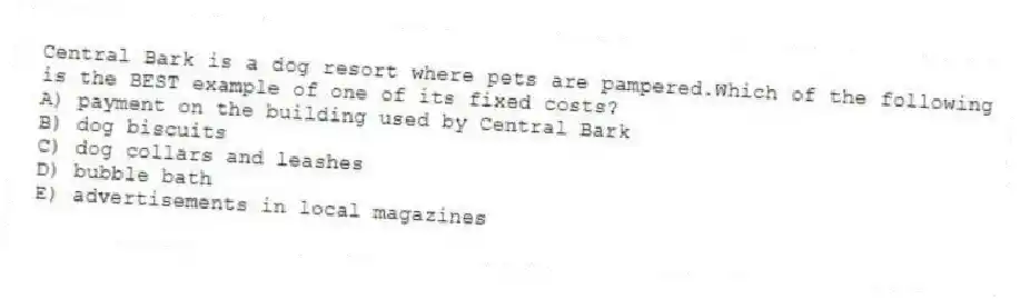 Central Bark is a dog resort where pets are pampered.Which of the following is the BEST example of one of its fixed costs?
A) payment on the building used by Central Bark
B) dog biscuits
C) dog collars and leashes
D) bubble bath
E) advertisements in local magazines