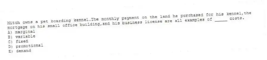 Mitch owns a pet boarding kennel.The monthly payment on the land he purchased for his kennel,the mortgage on his small office building,and his business license are all examples of _____ costs.
A) marginal
B) variable
C) fixed
D) promotional
E) demand