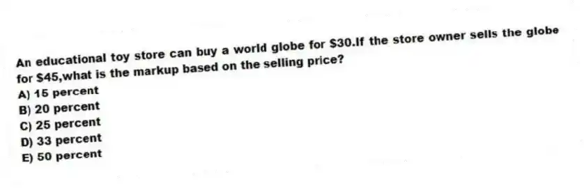 An educational toy store can buy a world globe for $30.If the store owner sells the globe for $45,what is the markup based on the selling price?
A) 15 percent
B) 20 percent
C) 25 percent
D) 33 percent
E) 50 percent