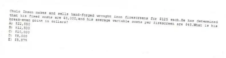 Chulo Ibsen makes and sells hand-forged wrought iron firescreens for $125 each.He has determined that his fixed costs are $8,000,and his average variable costs per firescreen are $45.What is his break-even point in dollars?
A) $22,550
B) $12,500
C) $10,000
D) $8,000
E) $5,875