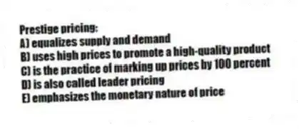 Prestige pricing:
A) equalizes supply and demand
B) uses high prices to promote a high-quality product
C) is the practice of marking up prices by 100 percent
D) is also called leader pricing
E) emphasizes the monetary nature of price