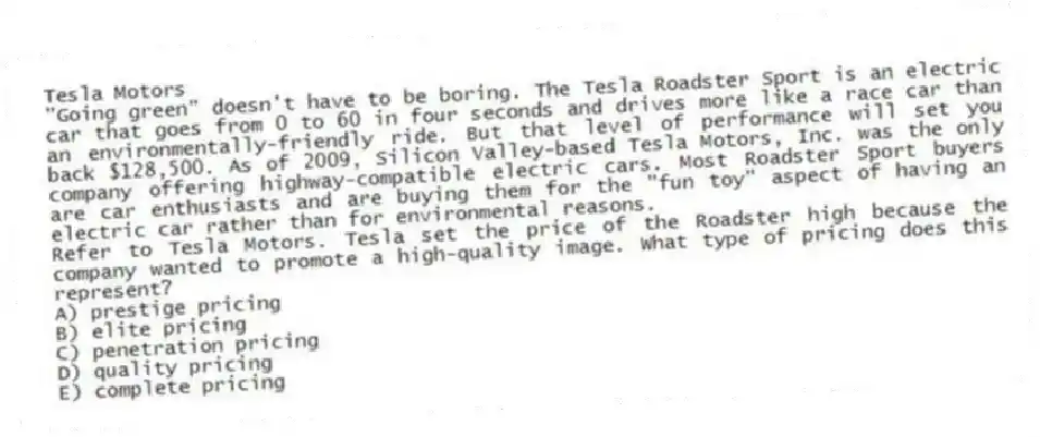 Tesla Motors
"Going green" doesn't have to be boring. The Tesla Roadster Sport is an electric car that goes from 0 to 60 in four seconds and drives more like a race car than an environmentally-friendly ride. But that level of performance will set you back $128,500. As of 2009, Silicon Valley-based Tesla Motors, Inc. was the only company offering highway-compatible electric cars. Most Roadster Sport buyers are car enthusiasts and are buying them for the "fun toy" aspect of having an electric car rather than for environmental reasons.
-Refer to Tesla Motors. Tesla set the price of the Roadster high because the company wanted to promote a high-quality image. What type of pricing does this represent?
A) prestige pricing
B) elite pricing
C) penetration pricing
D) quality pricing
E) complete pricing