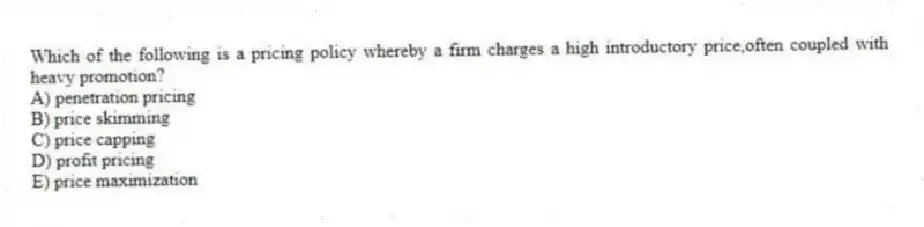 Which of the following is a pricing policy whereby a firm charges a high introductory price,often coupled with heavy promotion?
A) penetration pricing
B) price skimming
C) price capping
D) profit pricing
E) price maximization