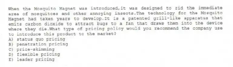 When the Mosquito Magnet was introduced,it was designed to rid the immediate area of mosquitoes and other annoying insects.The technology for the Mosquito Magnet had taken years to develop.It is a patented grill-like apparatus that emits carbon dioxide to attract bugs to a fan that draws them into the device where they die.What type of pricing policy would you recommend the company use to introduce this product to the market?
A) status quo pricing
B) penetration pricing
C) price-skimming
D) flexible pricing
E) leader pricing
