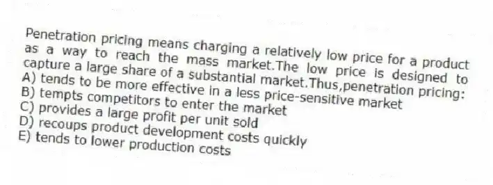 Penetration pricing means charging a relatively low price for a product as a way to reach the mass market.The low price is designed to capture a large share of a substantial market.Thus,penetration pricing:
A) tends to be more effective in a less price-sensitive market
B) tempts competitors to enter the market
C) provides a large profit per unit sold
D) recoups product development costs quickly
E) tends to lower production costs