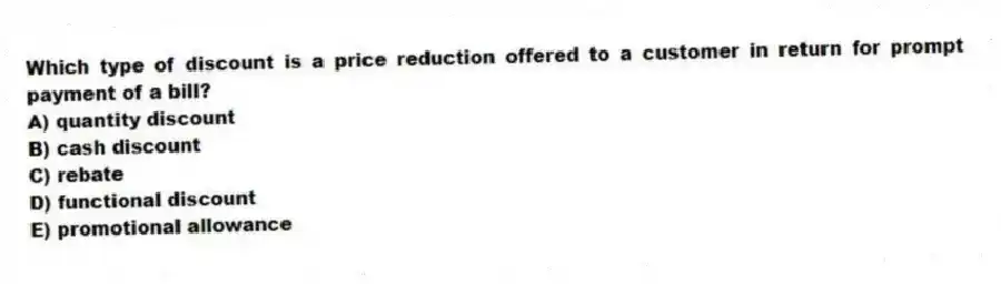Which type of discount is a price reduction offered to a customer in return for prompt payment of a bill?
A) quantity discount
B) cash discount
C) rebate
D) functional discount
E) promotional allowance