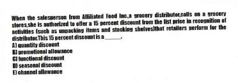 When the salesperson from Affiliated Food Inc.,a grocery distributor,calls on a grocery stores,she is authorized to offer a 15 percent discount from the list price in recognition of activities (such as unpacking items and stocking shelves)that retailers perform for the distributor.This 15 percent discount is a _____.
A) quantity discount
B) promotional allowance
C) functional discount
D) seasonal discount
E) channel allowance