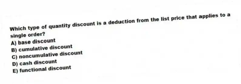 Which type of quantity discount is a deduction from the list price that applies to a single order?
A) base discount
B) cumulative discount
C) noncumulative discount
D) cash discount
E) functional discount