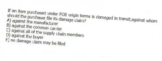 If an item purchased under FOB origin terms is damaged in transit,against whom should the purchaser file its damage claim?
A) against the manufacturer
B) against the common carrier
C) against all of the supply chain members
D) against the buyer
E) no damage claim may be filed