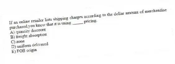 If an online retailer lists shipping charges according to the dollar amount of merchandise purchased,you know that it is using _____ pricing.
A) quantity discount
B) freight absorption
C) zone
D) uniform delivered
E) FOB origin