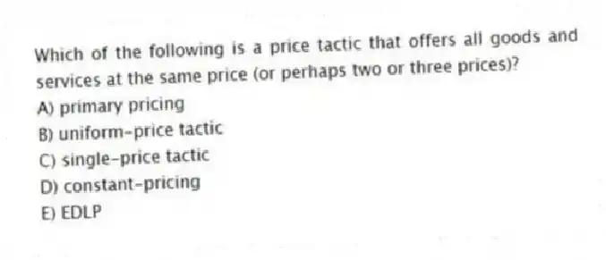 Which of the following is a price tactic that offers all goods and services at the same price (or perhaps two or three prices)?
A) primary pricing
B) uniform-price tactic
C) single-price tactic
D) constant-pricing
E) EDLP