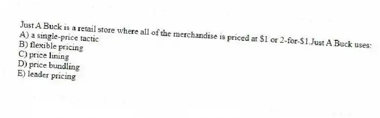 Just A Buck is a retail store where all of the merchandise is priced at $1 or 2-for-$1.Just A Buck uses:
A) a single-price tactic
B) flexible pricing
C) price lining
D) price bundling
E) leader pricing