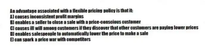 An advantage associated with a flexible pricing policy is that it:
A) causes inconsistent profit margins
B) enables a seller to close a sale with a price-conscious customer
C) causes ill will among customers if they discover that other customers are paying lower prices
D) enables salespeople to automatically lower the price to make a sale
E) can spark a price war with competitors