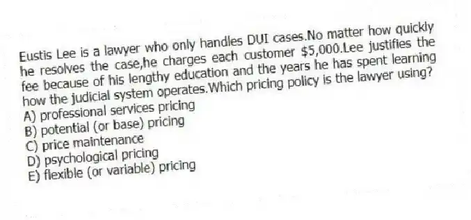 Eustis Lee is a lawyer who only handles DUI cases.No matter how quickly he resolves the case,he charges each customer $5,000.Lee justifies the fee because of his lengthy education and the years he has spent learning how the judicial system operates.Which pricing policy is the lawyer using?
A) professional services pricing
B) potential (or base) pricing
C) price maintenance
D) psychological pricing
E) flexible (or variable) pricing