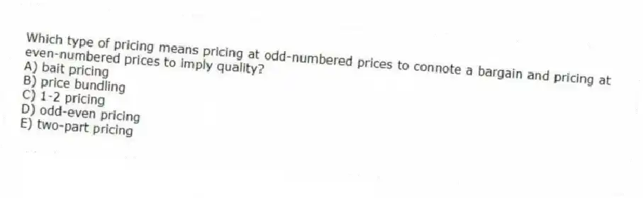 Which type of pricing means pricing at odd-numbered prices to connote a bargain and pricing at even-numbered prices to imply quality?
A) bait pricing
B) price bundling
C) 1-2 pricing
D) odd-even pricing
E) two-part pricing