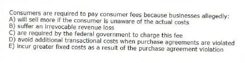 Consumers are required to pay consumer fees because businesses allegedly:
A) will sell more if the consumer is unaware of the actual costs
B) suffer an irrevocable revenue loss
C) are required by the federal government to charge this fee
D) avoid additional transactional costs when purchase agreements are violated
E) incur greater fixed costs as a result of the purchase agreement violation