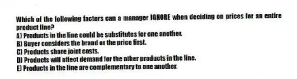 Which of the following factors can a manager IGNORE when deciding on prices for an entire product line?
A) Products in the line could be substitutes for one another.
B) Buyer considers the brand or the price first.
C) Products share joint costs.
D) Products will affect demand for the other products in the line.
E) Products in the line are complementary to one another.