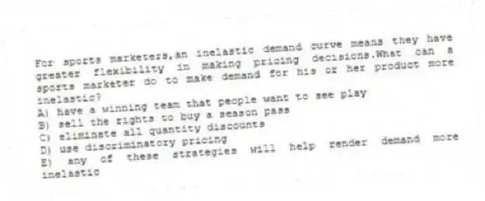 For sports marketers,an inelastic demand curve means they have greater flexibility in making pricing decisions.What can a sports marketer do to make demand for his or her product more inelastic?
A) have a winning team that people want to see play
B) sell the rights to buy a season pass
C) eliminate all quantity discounts
D) use discriminatory pricing
E) any of these strategies will help render demand more inelastic