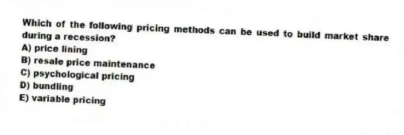 Which of the following pricing methods can be used to build market share during a recession?
A) price lining
B) resale price maintenance
C) psychological pricing
D) bundling
E) variable pricing