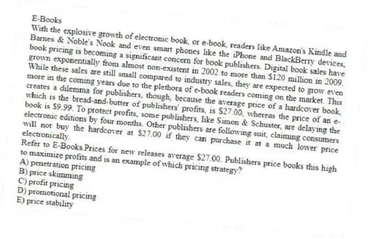 E-Books
With the explosive growth of electronic book, or e-book, readers like Amazon's Kindle and Barnes & Noble's Nook and even smart phones like the iPhone and BlackBerry devices, book pricing is becoming a significant concern for book publishers. Digital book sales have grown exponentially from almost non-existent in 2002 to more than $120 million in 2009. While these sales are still small compared to industry sales, they are expected to grow even more in the coming years due to the plethora of e-book readers coming on the market. This creates a dilemma for publishers, though, because the average price of a hardcover book, which is the bread-and-butter of publishers' profits, is $27.00, whereas the price of an e-book is $9.99. To protect profits, some publishers, like Simon & Schuster, are delaying the electronic editions by four months. Other publishers are following suit, claiming consumers will not buy the hardcover at $27.00 if they can purchase it at a much lower price electronically.
-Refer to E-Books.Prices for new releases average $27.00. Publishers price books this high to maximize profits and is an example of which pricing strategy?
A) penetration pricing
B) price skimming
C) profit pricing
D) promotional pricing
E) price stability