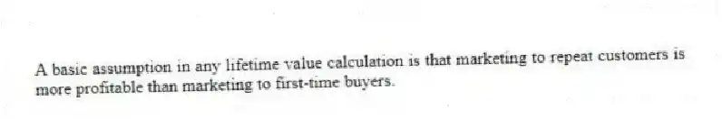A basic assumption in any lifetime value calculation is that marketing to repeat customers is more profitable than marketing to first-time buyers.