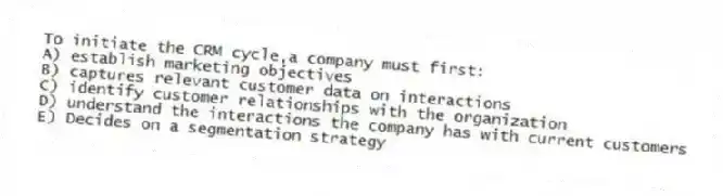 To initiate the CRM cycle,a company must first:
A) establish marketing objectives
B) captures relevant customer data on interactions
C) identify customer relationships with the organization
D) understand the interactions the company has with current customers
E) Decides on a segmentation strategy