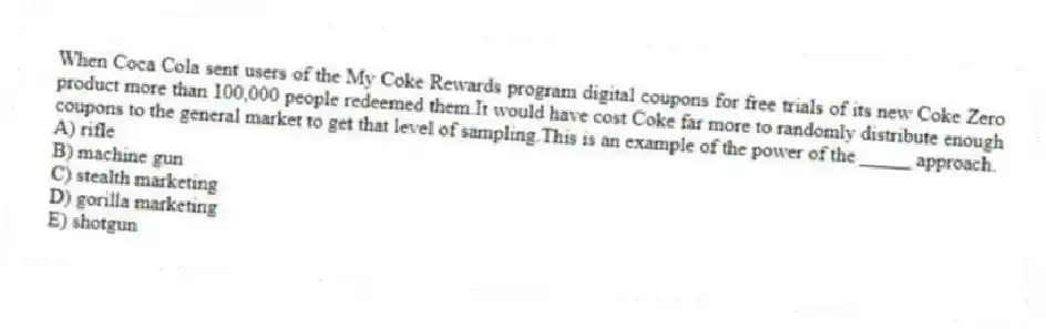 When Coca Cola sent users of the My Coke Rewards program digital coupons for free trials of its new Coke Zero product more than 100,000 people redeemed them.It would have cost Coke far more to randomly distribute enough coupons to the general market to get that level of sampling.This is an example of the power of the _____ approach.
A) rifle
B) machine gun
C) stealth marketing
D) gorilla marketing
E) shotgun