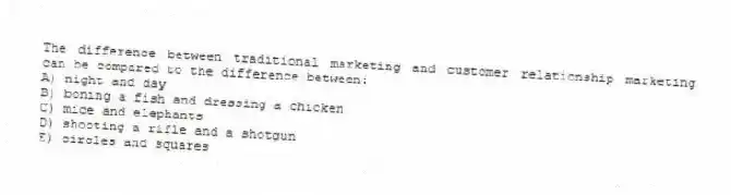 The difference between traditional marketing and customer relationship marketing can be compared to the difference between:
A) night and day
B) boning a fish and dressing a chicken
C) mice and elephants
D) shooting a rifle and a shotgun
E) circles and squares