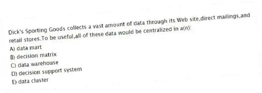 Dick's Sporting Goods collects a vast amount of data through its Web site,direct mailings,and retail stores.To be useful,all of these data would be centralized in a(n):
A) data mart
B) decision matrix
C) data warehouse
D) decision support system
E) data cluster