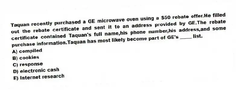 Taquan recently purchased a GE microwave oven using a $50 rebate offer.He filled out the rebate certificate and sent it to an address provided by GE.The rebate certificate contained Taquan's full name,his phone number,his address,and some purchase information.Taquan has most likely become part of GE's _____ list.
A) compiled
B) cookies
C) response
D) electronic cash
E) Internet research