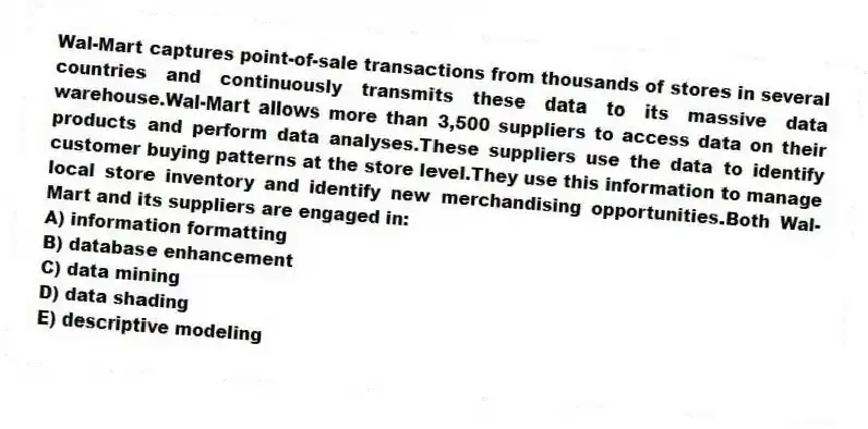 Wal-Mart captures point-of-sale transactions from thousands of stores in several countries and continuously transmits these data to its massive data warehouse.Wal-Mart allows more than 3,500 suppliers to access data on their products and perform data analyses.These suppliers use the data to identify customer buying patterns at the store level.They use this information to manage local store inventory and identify new merchandising opportunities.Both Wal-Mart and its suppliers are engaged in:
A) information formatting
B) database enhancement
C) data mining
D) data shading
E) descriptive modeling