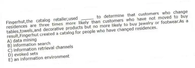 Fingerhut,the catalog retailer,used _____ to determine that customers who change residences are three times more likely than customers who have not moved to buy tables,towels,and decorative products but no more likely to buy jewelry or footwear.As a result,Fingerhut created a catalog for people who have changed residences.
A) data mining
B) information search
C) information retrieval channels
D) evoked sets
E) an information environment