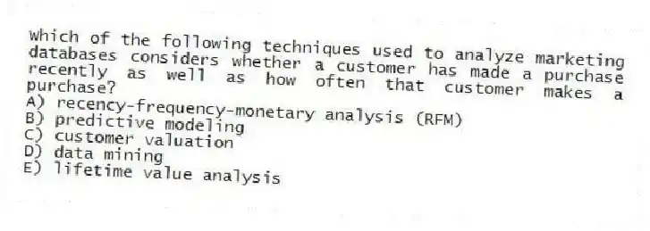 Which of the following techniques used to analyze marketing databases considers whether a customer has made a purchase recently as well as how often that customer makes a purchase?
A) recency-frequency-monetary analysis (RFM)
B) predictive modeling
C) customer valuation
D) data mining
E) lifetime value analysis