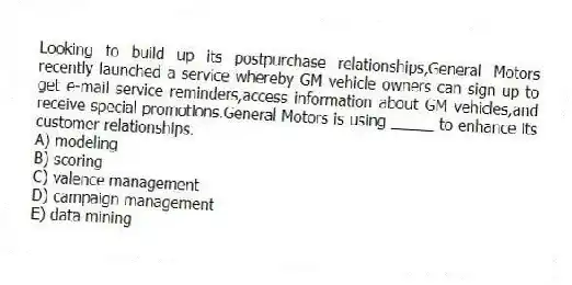 Looking to build up its postpurchase relationships,General Motors recently launched a service whereby GM vehicle owners can sign up to get e-mail service reminders,access information about GM vehicles,and receive special promotions.General Motors is using _____ to enhance its customer relationships.
A) modeling
B) scoring
C) valence management
D) campaign management
E) data mining