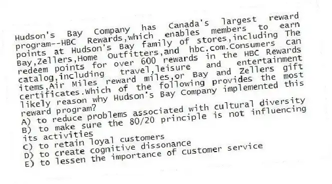 Hudson's Bay Company has Canada's largest reward program--HBC Rewards,which enables members to earn points at Hudson's Bay family of stores,including The Bay,Zellers,Home Outfitters,and hbc.com.Consumers can redeem points for over 600 rewards in the HBC Rewards catalog,including travel,leisure and entertainment items,Air Miles reward miles,or Bay and Zellers gift certificates.Which of the following provides the most likely reason why Hudson's Bay Company implemented this reward program?
A) to reduce problems associated with cultural diversity
B) to make sure the 80/20 principle is not influencing its activities
C) to retain loyal customers
D) to create cognitive dissonance
E) to lessen the importance of customer service