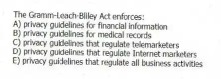 The Gramm-Leach-Bliley Act enforces:
A) privacy guidelines for financial information
B) privacy guidelines for medical records
C) privacy guidelines that regulate telemarketers
D) privacy guidelines that regulate Internet marketers
E) privacy guidelines that regulate all business activities